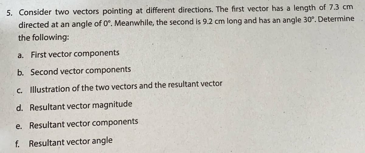 5. Consider two vectors pointing at different directions. The first vector has a length of 7.3 cm
directed at an angle of 0°. Meanwhile, the second is 9.2 cm long and has an angle 30°. Determine
the following:
a. First vector components
b. Second vector components
C. Illustration of the two vectors and the resultant vector
d. Resultant vector magnitude
e. Resultant vector components
f. Resultant vector angle
