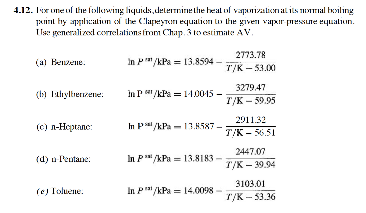4.12. For one of the following liquids,determine the heat of vaporization at its normal boiling
point by application of the Clapeyron equation to the given vapor-pressure equation.
Use generalized correlations from Chap. 3 to estimate AV.
2773.78
(a) Benzene:
In P sat /kPa = 13.8594 –
%3D
T/K – 53.00
3279.47
(b) Ethylbenzene:
In P sat /kPa = 14.0045 –
T/K – 59.95
2911.32
(с) n-Неptane:
In P sat /kPa = 13.8587 –
Т/K - 56.51
2447.07
(d) n-Pentane:
In P sat /kPa = 13.8183 -
Т/K - 39.94
3103.01
(e) Toluene:
In P sat /kPa = 14.0098 –
Т/K - 53.36
