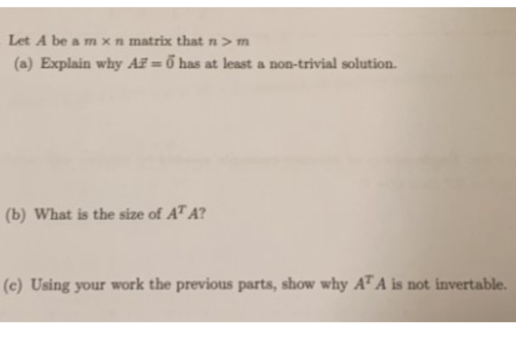 Let A be a m x n matrix that n> m
(a) Explain why AZ = ở has at least a non-trivial solution.
(b) What is the size of AT A?
(c) Using your work the previous parts, show why AT A is not invertable.
