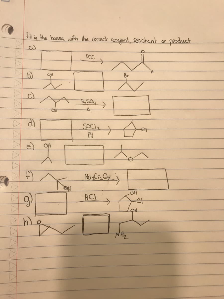 D
fill in the boxes with the correct reagent, reactant or
c)
d
e)
f)
g)
h) O
OH
OH
of
PCC
H₂SO4
A
SOCI₂
py
Na₂Cr₂
HCI
Br
Oct
tor
NH₂
OH
OH
product