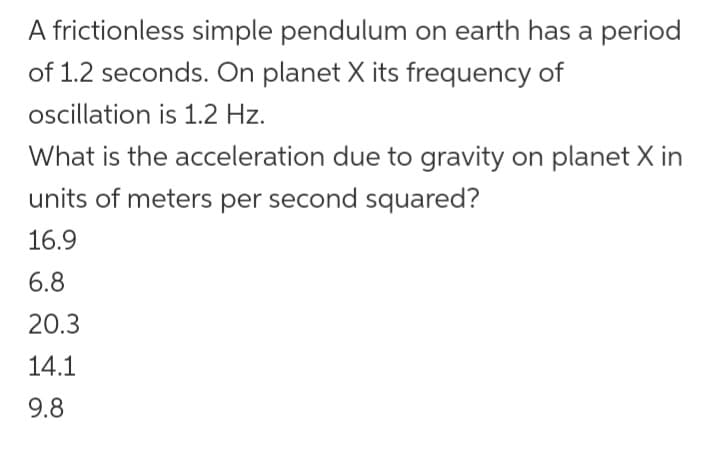 A frictionless simple pendulum on earth has a period
of 1.2 seconds. On planet X its frequency of
oscillation is 1.2 Hz.
What is the acceleration due to gravity on planet X in
units of meters per second squared?
16.9
6.8
20.3
14.1
9.8