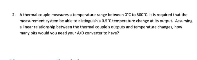 2. A thermal couple measures a temperature range between 0°C to 500°C. It is required that the
measurement system be able to distinguish a 0.5°C temperature change at its output. Assuming
a linear relationship between the thermal couple's outputs and temperature changes, how
many bits would you need your A/D converter to have?