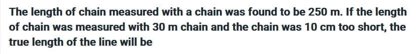 The length of chain measured with a chain was found to be 250 m. If the length
of chain was measured with 30 m chain and the chain was 10 cm too short, the
true length of the line will be