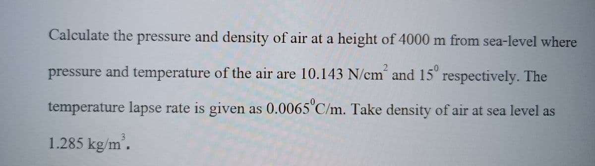 Calculate the pressure and density of air at a height of 4000 m from sea-level where
0
pressure and temperature of the air are 10.143 N/cm and 15 respectively. The
temperature lapse rate is given as 0.0065°C/m. Take density of air at sea level as
1.285 kg/m³