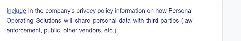 Include in the company's privacy policy information on how Personal
Operating Solutions will share personal data with third parties (law
enforcement, public, other vendors, etc.).