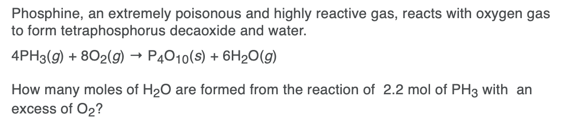 Phosphine, an extremely poisonous and highly reactive gas, reacts with oxygen gas
to form tetraphosphorus decaoxide and water.
4PH3(g) + 802(9g) → P4010(s) + 6H2O(g)
How many moles of H20 are formed from the reaction of 2.2 mol of PH3 with an
excess of O2?
