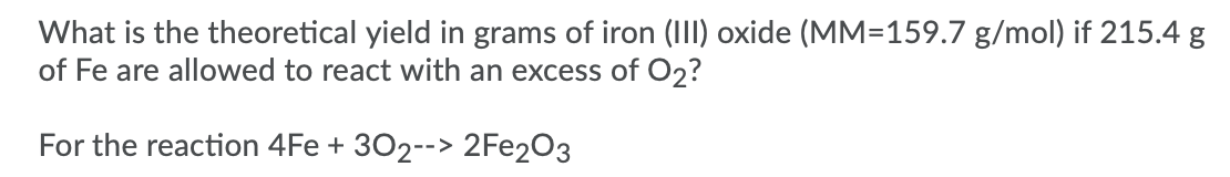 What is the theoretical yield in grams of iron (III) oxide (MM=159.7 g/mol) if 215.4 g
of Fe are allowed to react with an excess of O2?
For the reaction 4Fe + 302--> 2FE2O3
