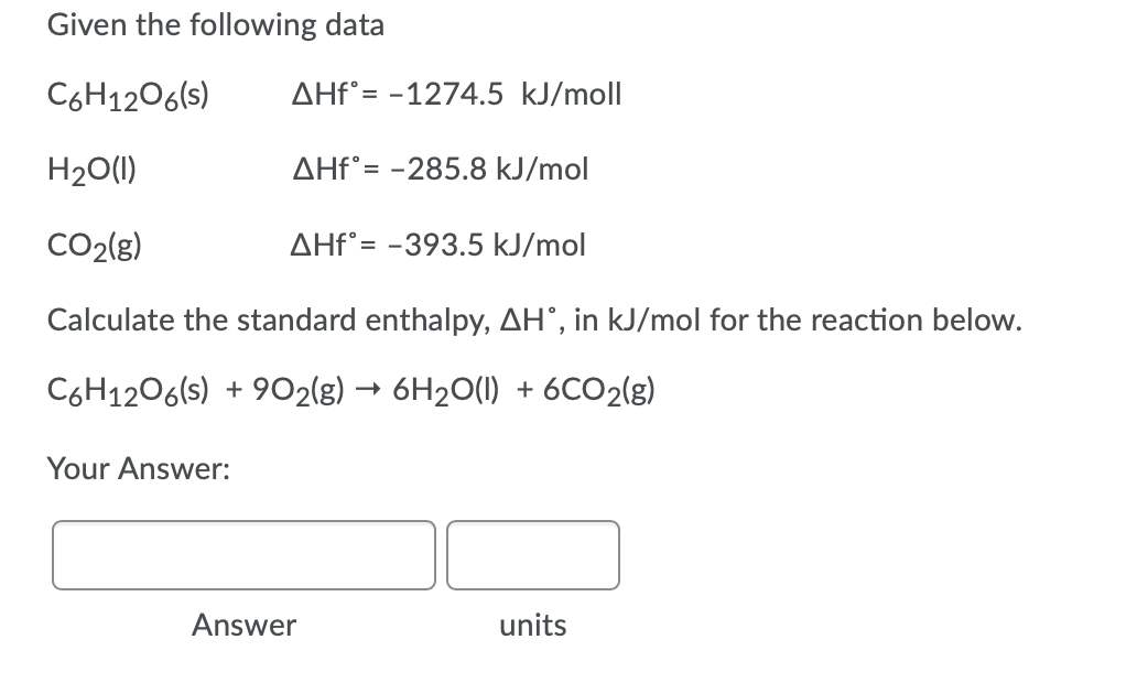 Given the following data
C6H1206(s)
AHF°= -1274.5 kJ/moll
H20(1)
AHF°= -285.8 kJ/mol
CO2(g)
AHF°= -393.5 kJ/mol
Calculate the standard enthalpy, AH°, in kJ/mol for the reaction below.
C6H1206(s) + 9O2(g) → 6H20(1) + 6CO2(g)
Your Answer:
Answer
units
