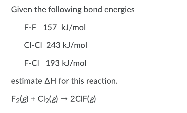 Given the following bond energies
F-F 157 kJ/mol
Cl-CI 243 kJ/mol
F-CI 193 kJ/mol
estimate AH for this reaction.
F2(g) + Cl2(g) → 2CIF(g)

