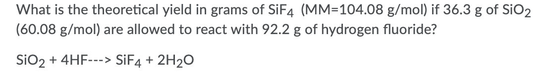 What is the theoretical yield in grams of SIF4 (MM=104.08 g/mol) if 36.3 g of SiO2
(60.08 g/mol) are allowed to react with 92.2 g of hydrogen fluoride?
SiO2 + 4HF--
----> SIF4 + 2H2O

