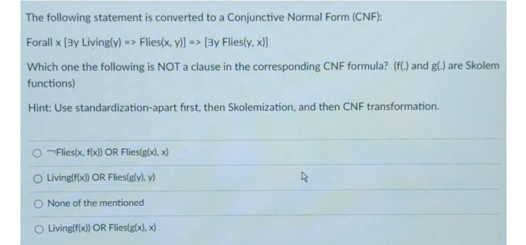 The following statement is converted to a Conjunctive Normal Form (CNF):
Forall x [3y Living(y)
=> Flies(x, y)] =>
[ay Flies(y, x))
Which one the following is NOT a clause in the corresponding CNF formula? (f(.) and g(.) are Skolem
functions)
Hint: Use standardization-apart first, then Skolemization, and then CNF transformation.
OFlies(x, f(x) OR Flies(g(x), x)
O Living(f(x)) OR Flies(g(y), y)
O None of the mentioned
O Living(f(x)) OR Flies(g(x), x)
