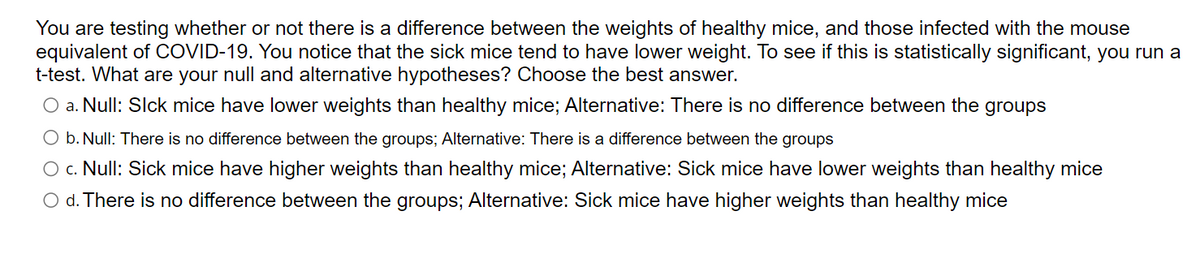 You are testing whether or not there is a difference between the weights of healthy mice, and those infected with the mouse
equivalent of COVID-19. You notice that the sick mice tend to have lower weight. To see if this is statistically significant, you run a
t-test. What are your null and alternative hypotheses? Choose the best answer.
O a. Null: Slck mice have lower weights than healthy mice; Alternative: There is no difference between the groups
O b. Null: There is no difference between the groups; Alternative: There is a difference between the groups
c. Null: Sick mice have higher weights than healthy mice; Alternative: Sick mice have lower weights than healthy mice
O d. There is no difference between the groups; Alternative: Sick mice have higher weights than healthy mice
