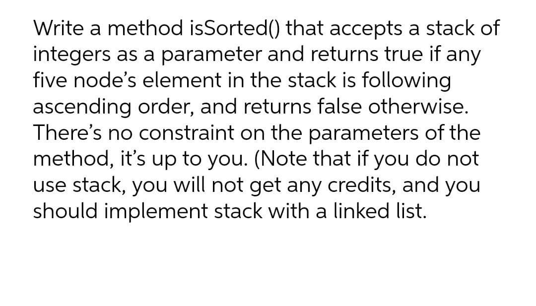 Write a method isSorted() that accepts a stack of
integers as a parameter and returns true if any
five node's element in the stack is following
ascending order, and returns false otherwise.
There's no constraint on the parameters of the
method, it's up to you. (Note that if you do not
use stack, you will not get any credits, and you
should implement stack with a linked list.

