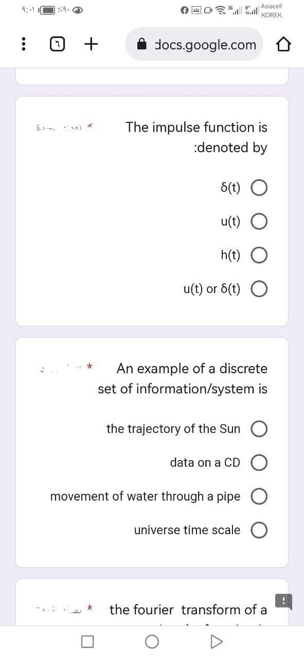 9:-1
(7) +
*
☐
docs.google.com
H*
The impulse function is
:denoted by
8(t)
u(t)
h(t) O
u(t) or 8(t) O
Asiacell
KOREK
An example of a discrete
set of information/system is
data on a CD
movement of water through a pipe
the trajectory of the Sun O
universe time scale
the fourier transform of a
!