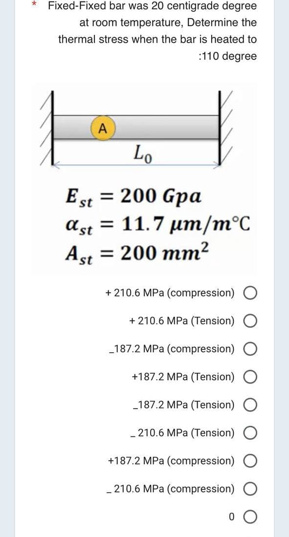 * Fixed-Fixed bar was 20 centigrade degree
at room temperature, Determine the
thermal stress when the bar is heated to
:110 degree
A
Lo
Est = 200 Gpa
ast 11.7 μm/m°C
Ast = 200 mm²
+ 210.6 MPa (compression)
+ 210.6 MPa (Tension)
_187.2 MPa (compression)
+187.2 MPa (Tension)
_187.2 MPa (Tension)
_210.6 MPa (Tension)
+187.2 MPa (compression) O
210.6 MPa (compression)
