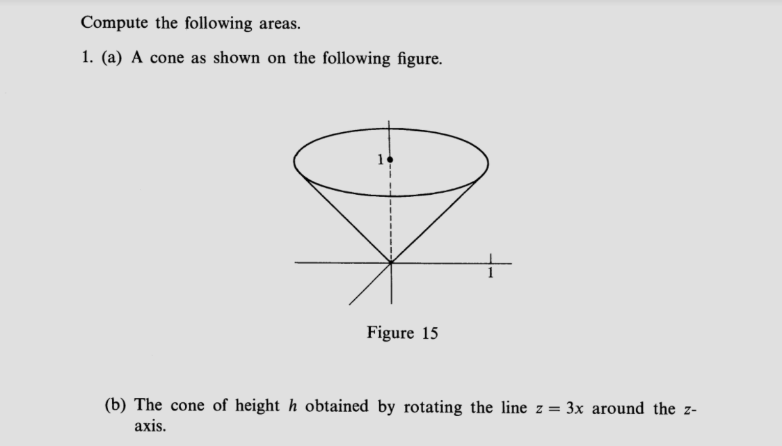 Compute the following areas.
1. (a) A cone as shown on the following figure.
1
Figure 15
(b) The cone of height h obtained by rotating the line z= 3x around the z-
axis.
