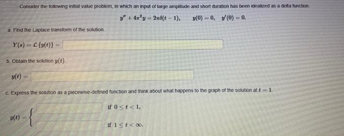 Consider the following initial value problem, in which an input of large amplitude and short duration has been idealized as a delta function.
/"+ 4x'y = 2x5(t – 1),
y(0) = 0, y (0) - 0.
a. Find the Laplace transform of the solution.
Y(s) = L{u(t}}
b. Obtain the solution y(t).
C. Express the solution as a piecewise-defined function and think about what happens to the graph of the solution at t= 1.
if 0<t<1,
y(t)
if 1<t<00.
