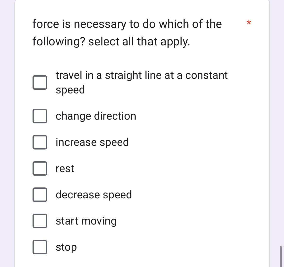 force is necessary to do which of the
following? select all that apply.
travel in a straight line at a constant
speed
change direction
increase speed
rest
decrease speed
start moving
stop
*