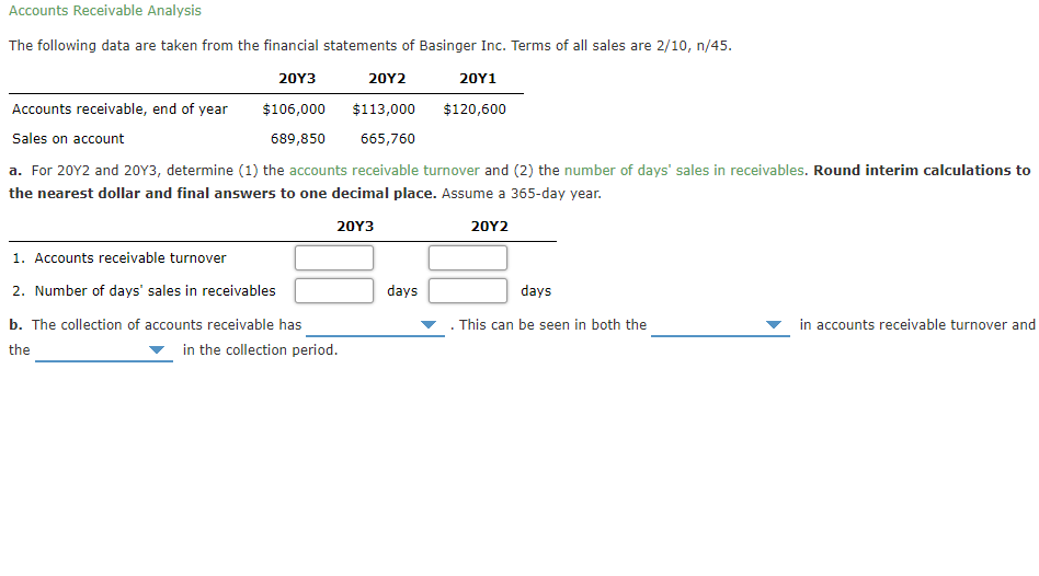 Accounts Receivable Analysis
The following data are taken from the financial statements of Basinger Inc. Terms of all sales are 2/10, n/45.
20Υ3
20Υ2
20Y1
Accounts receivable, end of year
$106,000
$113,000
$120,600
Sales on account
689,850
665,760
a. For 20Y2 and 20Y3, determine (1) the accounts receivable turnover and (2) the number of days' sales in receivables. Round interim calculations to
the nearest dollar and final answers to one decimal place. Assume a 365-day year.
20Y3
20Y2
1. Accounts receivable turnover
2. Number of days' sales in receivables
days
days
b. The collection of accounts receivable has
This can be seen in both the
in accounts receivable turnover and
the
in the collection period.
