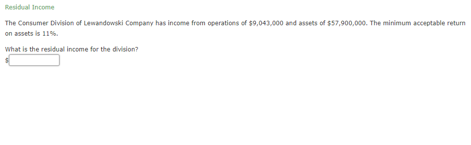 Residual Income
The Consumer Division of Lewandowski Company has income from operations of $9,043,000 and assets of $57,900,000. The minimum acceptable return
on assets is 11%.
What is the residual income for the division?
