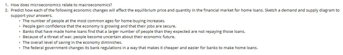 1. How does microeconomics relate to macroeconomics?
2. Predict how each of the following economic changes will affect the equilibrium price and quantity in the financial market for home loans. Sketch a demand and supply diagram to
support your answers.
• The number of people at the most common ages for home-buying increases.
• People gain confidence that the economy is growing and that their jobs are secure.
• Banks that have made home loans find that a larger number of people than they expected are not repaying those loans.
• Because of a threat of war, people become uncertain about their economic future.
• The overall level of saving in the economy diminishes.
• The federal government changes its bank regulations in a way that makes it cheaper and easier for banks to make home loans.
