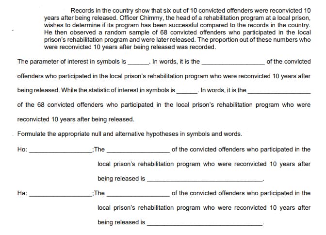 Records in the country show that six out of 10 convicted offenders were reconvicted 10
years after being released. Officer Chimmy, the head of a rehabilitation program at a local prison,
wishes to determine if its program has been successful compared to the records in the country.
He then observed a random sample of 68 convicted offenders who participated in the local
prison's rehabilitation program and were later released. The proportion out of these numbers who
were reconvicted 10 years after being released was recorded.
The parameter of interest in symbols is
In words, it is the
of the convicted
offenders who participated in the local prison's rehabilitation program who were reconvicted 10 years after
being released. While the statistic of interest in symbols is
.In words, it is the
of the 68 convicted offenders who participated in the local prison's rehabilitation program who were
reconvicted 10 years after being released.
Formulate the appropriate null and alternative hypotheses in symbols and words.
of the convicted offenders who participated in the
Но:
The
local prison's rehabilitation program who were reconvicted 10 years after
being released is
На:
The
of the convicted offenders who participated in the
local prison's rehabilitation program who were reconvicted 10 years after
being released is

