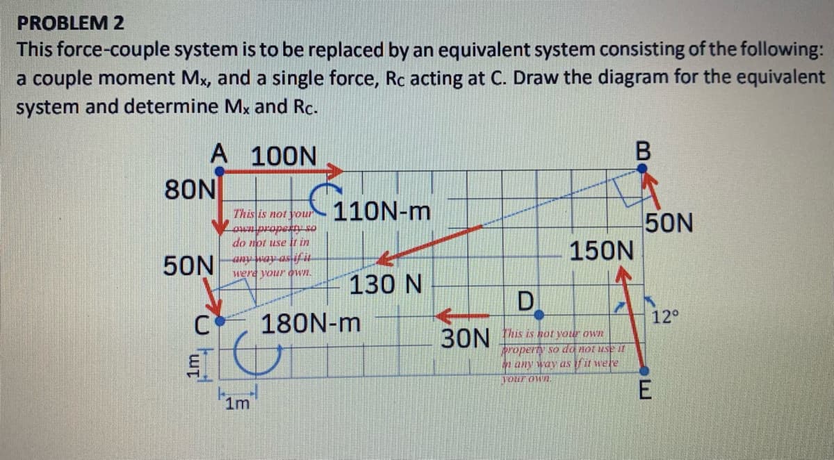 PROBLEM 2
This force-couple system is to be replaced by an equivalent system consisting of the following:
a couple moment Mx, and a single force, Rc acting at C. Draw the diagram for the equivalent
system and determine Mx and Rc.
В
A 100N
80N
Thislis not your
110N-m
50N
150N
do not use ir in
tradoraeto
50N
were your Wn.
130 N
D
C
180N-m
12°
30N
this is hor voter own
property so da not use i
any way as if it wele
Tour own.
1m
