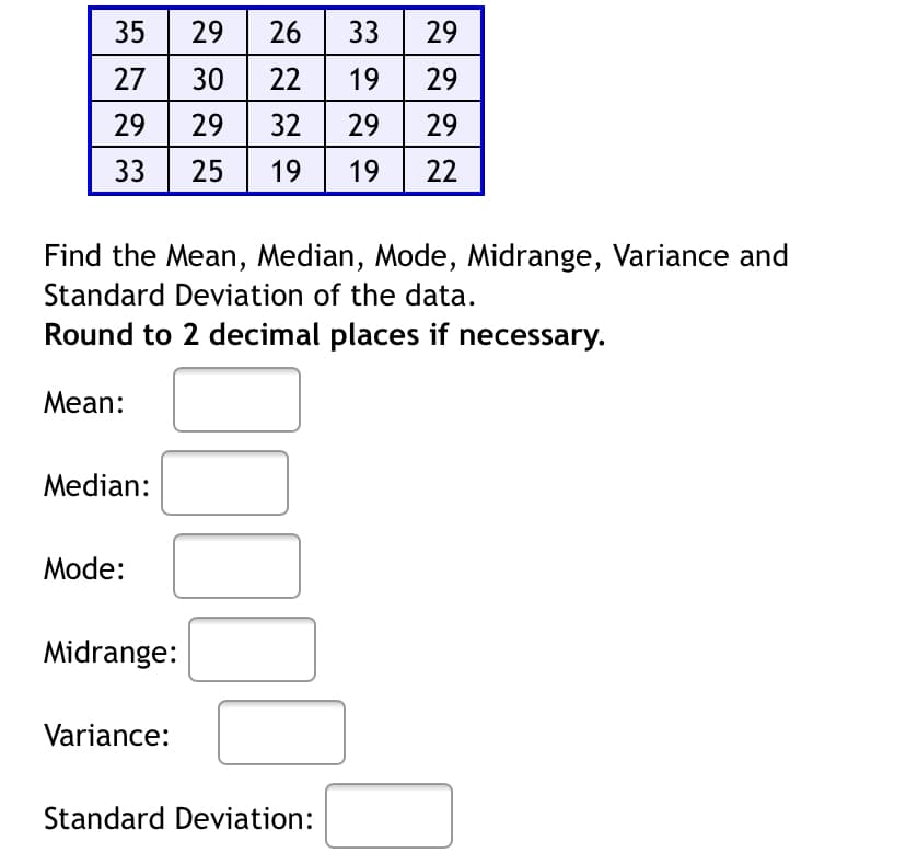 35| 29
26| 33 29
27
30
22
19
29
29
29
32| 29 29
33
25
19
19
22
Find the Mean, Median, Mode, Midrange, Variance and
Standard Deviation of the data.
Round to 2 decimal places if necessary.
Mean:
Median:
Mode:
Midrange:
Variance:
Standard Deviation:
