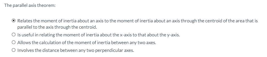 The parallel axis theorem:
Relates the moment of inertia about an axis to the moment of inertia about an axis through the centroid of the area that is
parallel to the axis through the centroid.
O Is useful in relating the moment of inertia about the x-axis to that about the y-axis.
O Allows the calculation of the moment of inertia between any two axes.
O Involves the distance between any two perpendicular axes.

