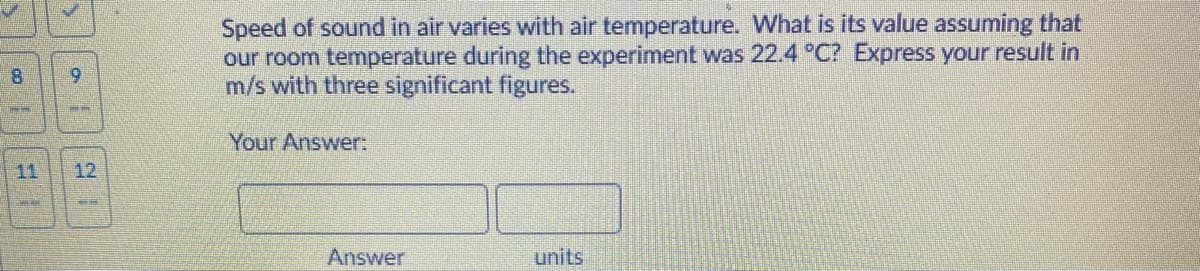 Speed of sound in air varies with air temperature. What is its value assuming that
our room temperature during the experiment was 22.4 °C? Express your result in
m/s with three significant figures.
8.
6.
Your Answer:
11
12
Answer
units
