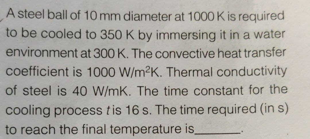 A steel ball of 10 mm diameter at 1000 K is required
to be cooled to 350 K by immersing it in a water
environment at 300 K. The convective heat transfer
coefficient is 1000 W/m2K. Thermal conductivity
of steel is 40 W/mK. The time constant for the
cooling process tis 16 s. The time required (in s)
to reach the final temperature is,
