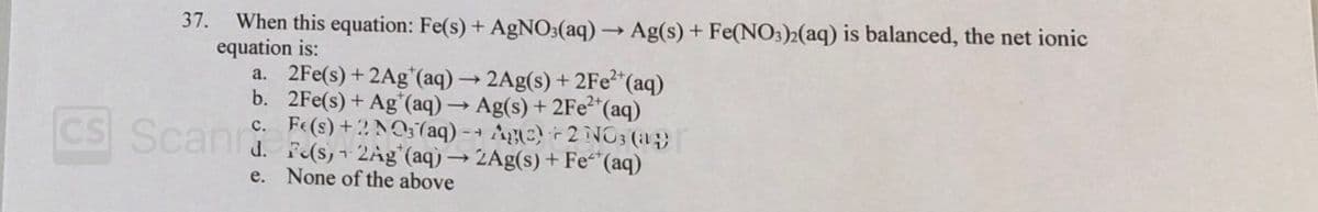 When this equation: Fe(s) + AgNO3(aq) → Ag(s) + Fe(NO3)2(aq) is balanced, the net ionic
equation is:
a. 2Fe(s) + 2Ag*(aq) → 2Ag(s) + 2FE2"(aq)
b. 2Fe(s) + Ag*(aq) → Ag(s) + 2FE2"(aq)
c. Fe(s) +2 NO; (aq) - → Ae) 2NO3 (i1;)
37.
CS Scand F(s, 2Ag"(aq) → 2Ag(s) + Fe“(aq)
e. None of the above
