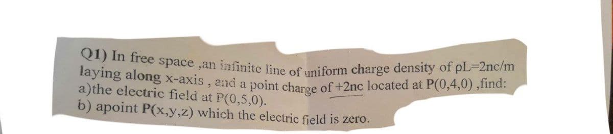 Q1) In free space ,an infinite line of uniform charge density of pL-2nc/m
layıng along x-axis , and a point charge of +2nc located at P(0,4,0) ,find:
a)the electric field at P(0,5,0).
b) apoint P(x,y,z) which the electric field is zero.
