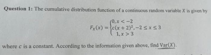 Question 1: The cumulative distribution function of a continuous random variable X is given by
(0, x < -2
Fx(x) = }c(x +2)2,-2 sxS3
1, x > 3
%3D
where c is a constant. According to the information given above, find Var(X).
