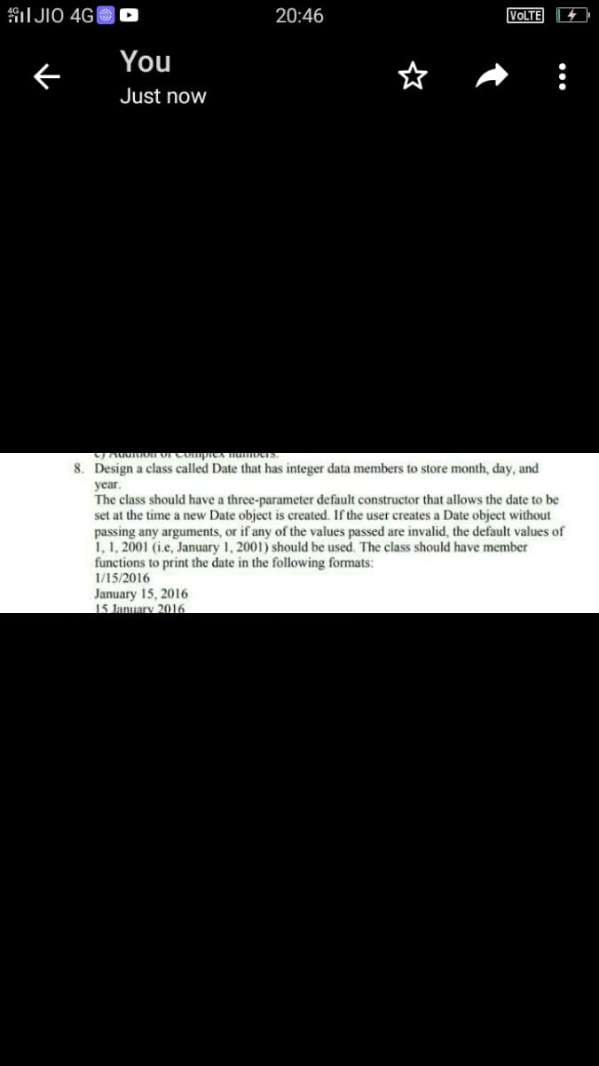 I JIO 4G|
20:46
VOLTE
You
Just now
8. Design a class called Date that has integer data members to store month, day, and
year.
The class should have a three-parameter default constructor that allows the date to be
set at the time a new Date object is created. If the user creates a Date object without
passing any arguments, or if any of the values passed are invalid, the default values of
1, 1, 2001 (i.e, January 1, 2001) should be used. The class should have member
functions to print the date in the following formats:
1/15/2016
January 15, 2016
15 January 2016

