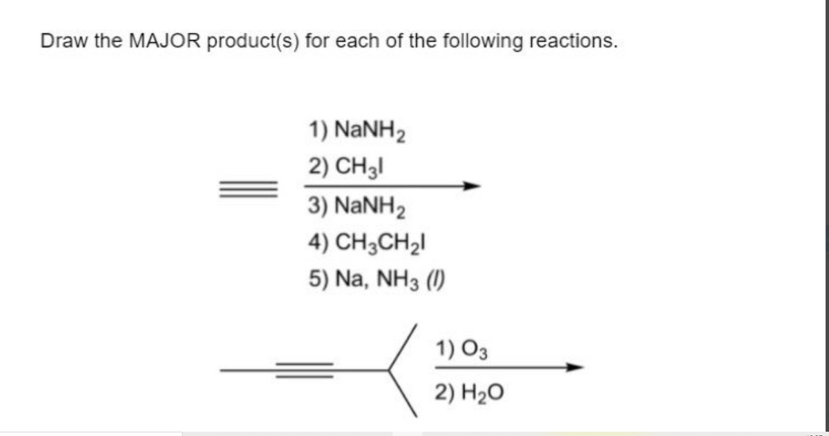 Draw the MAJOR product(s) for each of the following reactions.
1) NANH2
2) CH3I
3) NaNH2
4) CH3CH2I
5) Na, NH3 (1)
1) O3
2) H2O
