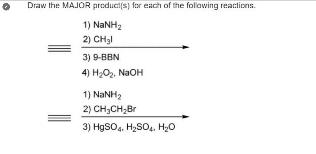 Draw the MAJOR product(s) for each of the following reactions.
1) NaNH2
2) CH3I
3) 9-BBN
4) H2O2, NaOH
1) NaNH2
2) CH3CH2BR
3) HgSO4, H2SO4, H2O
