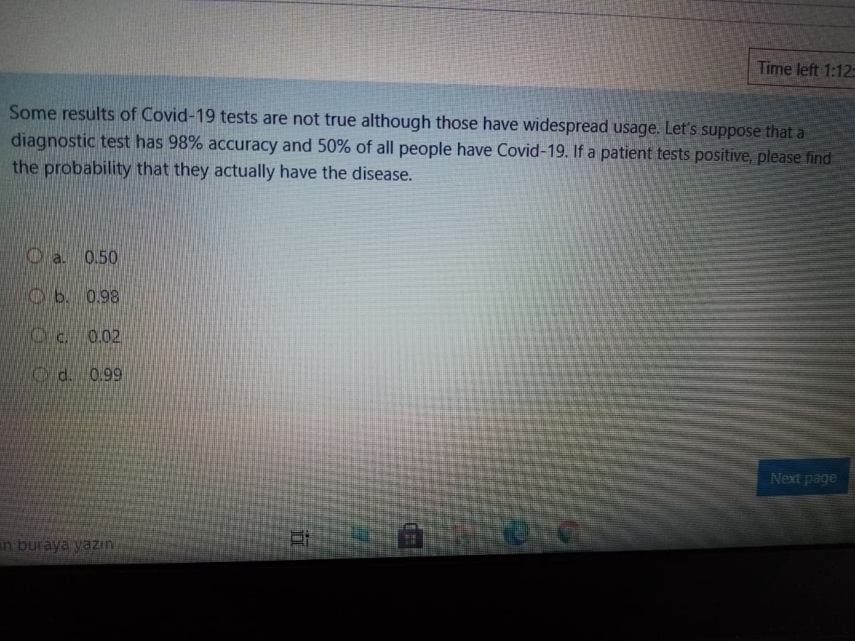 Time left 1:12:
Some results of Covid-19 tests are not true although those have widespread usage. Let's suppose that a
diagnostic test has 98% accuracy and 50% of all people have Covid-19. If a patient tests positive, please find
the probability that they actually have the disease.
Ola.
0.50
0.98
0.02
d.
0.99
Next page
in buraya yazın.
