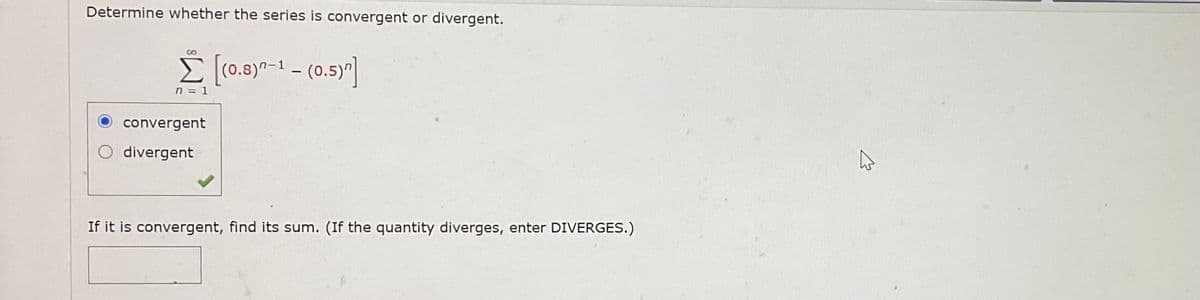 Determine whether the series is convergent or divergent.
[(0.8)7-1 - (0.5)"]
n = 1
convergent
divergent
If it is convergent, find its sum. (If the quantity diverges, enter DIVERGES.)
