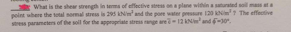 What is the shear strength in terms of effective stress on a plane within a saturated soil mass at a
point where the total normal stress is 295 kN/m² and the pore water pressure 120 kN/m²? The effective
stress parameters of the soil for the appropriate stress range are c= 12 kN/m² and 5=30°.