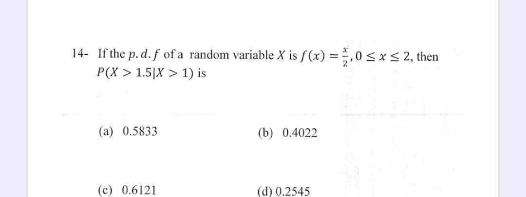 14- If the p. d. f of a random variable X is f(x) = 2,0 ≤ x ≤ 2, then
P(X> 1.5|X > 1) is
(a) 0.5833
(c) 0.6121
(b) 0.4022
(d) 0.2545