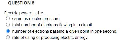 QUESTION 8
Electric power is the
same as electric pressure.
total number of electrons flowing in a circuit.
number of electrons passing a given point in one second.
rate of using or producing electric energy.
