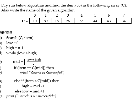 Dry run below algorithm and find the item (55) in the following array (C).
Also write the name of the given algorithm.
0 1
89 15
3
4
5
6
7
C=| 10
26
55
44
43
34
Igorithm
-) Search (C, item)
-) low =0
=) high=n-1
E) while (low s high)
low + high
mid =
2
if (item = C[mid]) then
print ('Search is Successful')
else if (item < C[mid]) then
high = mid -1
else low = mid +1
=) print ("Search is unsuccessful")
