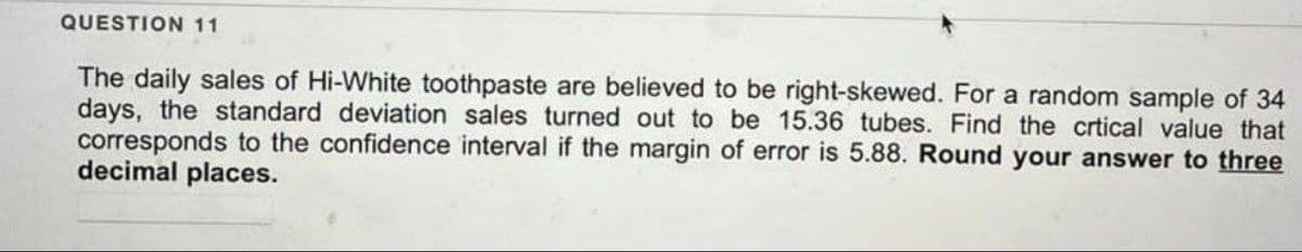 QUESTION 11
The daily sales of Hi-White toothpaste are believed to be right-skewed. For a random sample of 34
days, the standard deviation sales turned out to be 15.36 tubes. Find the crtical value that
corresponds to the confidence interval if the margin of error is 5.88. Round your answer to three
decimal places.