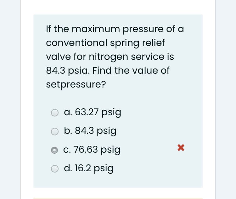 If the maximum pressure of a
conventional spring relief
valve for nitrogen service is
84.3 psia. Find the value of
setpressure?
а. 63.27 psig
b. 84.3 psig
с. 76.63psig
d. 16.2 psig
