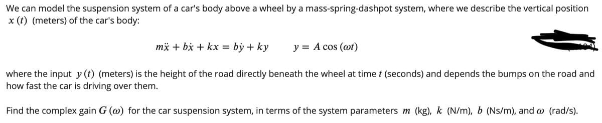We can model the suspension system of a car's body above a wheel by a mass-spring-dashpot system, where we describe the vertical position
x (t) (meters) of the car's body:
mä + bx + kx =
= by + ky
y = A cos (@t)
where the input y (t) (meters) is the height of the road directly beneath the wheel at time t (seconds) and depends the bumps on the road and
how fast the car is driving over them.
Find the complex gain G (@) for the car suspension system, in terms of the system parameters m (kg), k (N/m), b (Ns/m), and @ (rad/s).

