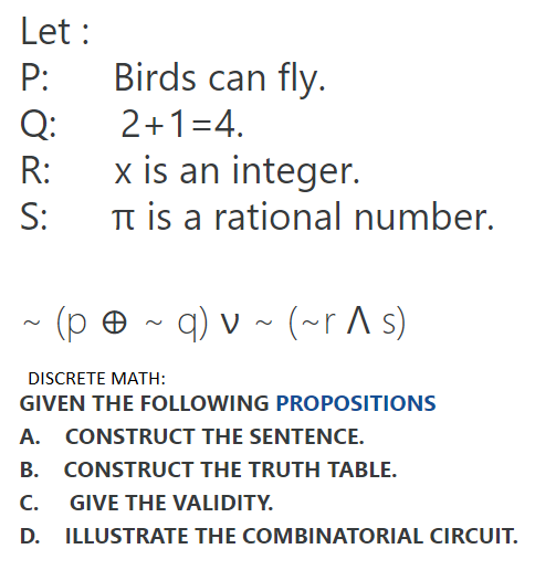 Let :
P:
Birds can fly.
Q:
2+1=4.
x is an integer.
Tt is a rational number.
R:
S:
(p ® ~
q) v ~ (~r ^ s)
DISCRETE MATH:
GIVEN THE FOLLOWING PROPOSITIONS
A. CONSTRUCT THE SENTENCE.
B. CONSTRUCT THE TRUTH TABLE.
С.
GIVE THE VALIDITY.
D. ILLUSTRATE THE COMBINATORIAL CIRCUIT.
