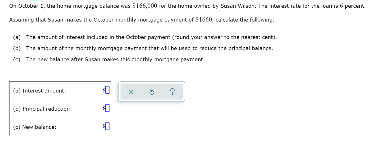 On October 1, the home mortgage balance was $166,000 for the home owned by Susan Wilson. The interest rate for the loan is 6 percent.
Assuming that Susan makes the October monthly mortgage payment of $1660, calculate the following:
(a) The amount of interest included
the October payment (round your answer to the nearest cent).
(b) The amount of the monthly mortgage payment that will be used to reduce the principal balance.
(c) The new balance after Susan makes this monthly mortgage payment.
(a) Interest amount:
?
(b) Principal reduction:
(c) New balance:
