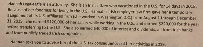 Hannah Legaleagle is an attorney. She is an Irish citizen who vacationed in the U.S. for 14 days in 2018.
Because of her fondness for living in the U.S., Hannah's Irish employer law firm gave her a temporary
assignment at its U.S. affiliated firm (she worked in Washington D.C.) from August 1 through December
31, 2019. She earned $120,000 of her salary while working in the U.S., and earned $220,000 for the year
before transferring to the U.S. She also earned $40,000 of interest and dividends, all from Irish banks
and from publicly traded Irish companies.
Hannah asks you to advise her of the U.S. tax consequences of her activities in 2019.
