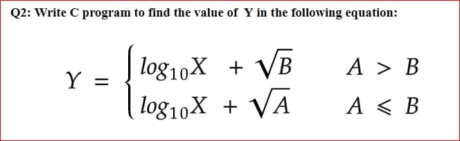Q2: Write C program to find the value of Y in the following equation:
log10X + VB
log10X + VA
A > B
%3D
A < B
